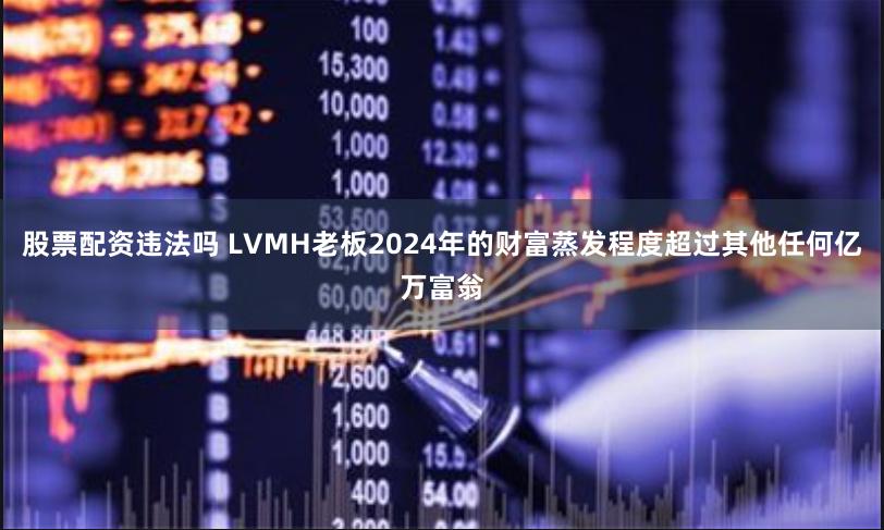 股票配资违法吗 LVMH老板2024年的财富蒸发程度超过其他任何亿万富翁