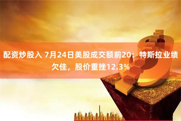 配资炒股入 7月24日美股成交额前20：特斯拉业绩欠佳，股价重挫12.3%