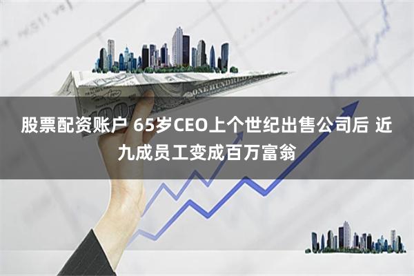 股票配资账户 65岁CEO上个世纪出售公司后 近九成员工变成百万富翁