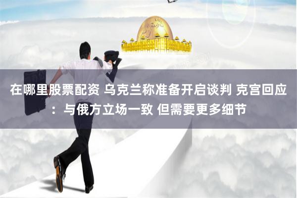 在哪里股票配资 乌克兰称准备开启谈判 克宫回应：与俄方立场一致 但需要更多细节