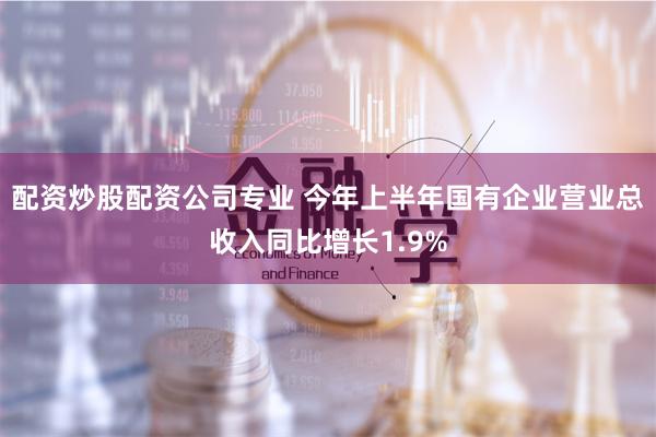 配资炒股配资公司专业 今年上半年国有企业营业总收入同比增长1.9%