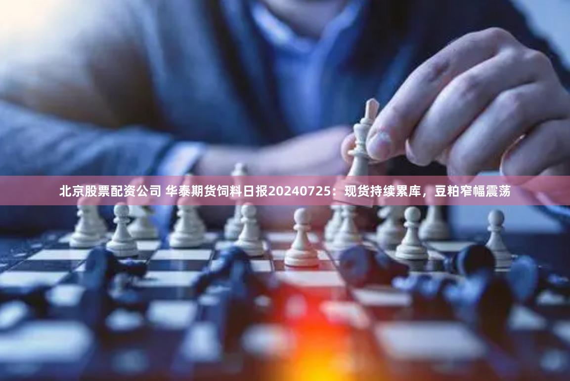 北京股票配资公司 华泰期货饲料日报20240725：现货持续累库，豆粕窄幅震荡