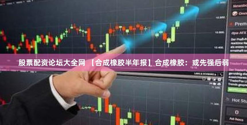 股票配资论坛大全网 【合成橡胶半年报】合成橡胶：或先强后弱