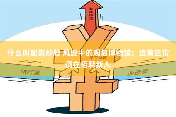 什么叫配资炒股 风波中的观复博物馆：运营正常仍在招聘新人