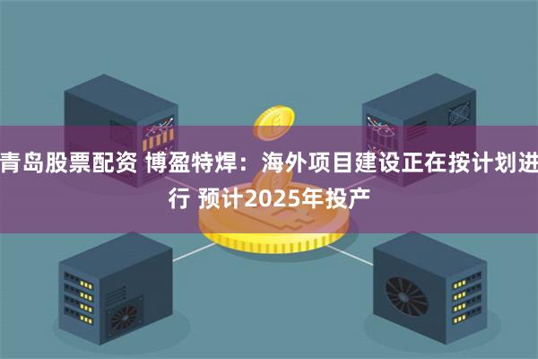 青岛股票配资 博盈特焊：海外项目建设正在按计划进行 预计2025年投产