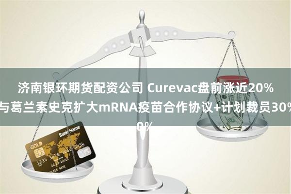 济南银环期货配资公司 Curevac盘前涨近20% 与葛兰素史克扩大mRNA疫苗合作协议+计划裁员30%