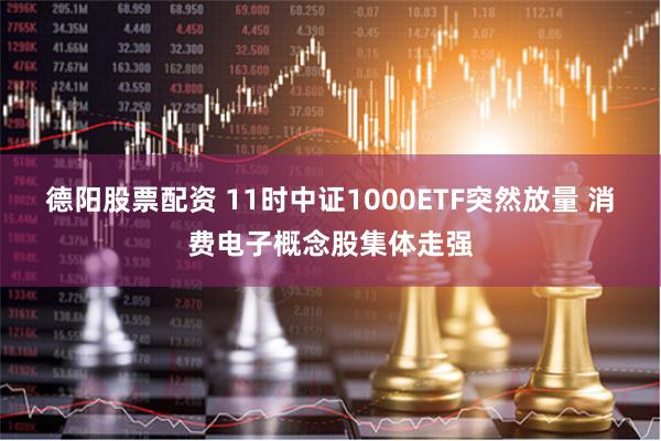 德阳股票配资 11时中证1000ETF突然放量 消费电子概念股集体走强