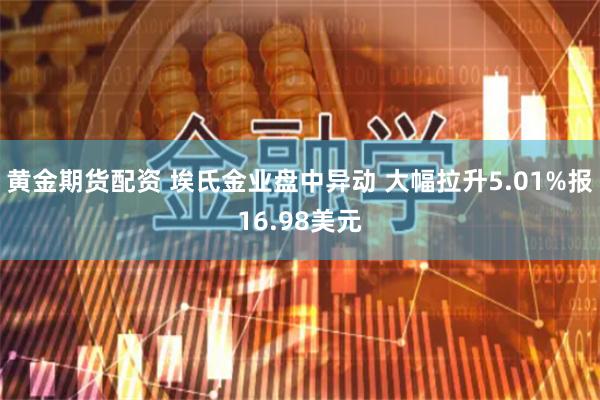 黄金期货配资 埃氏金业盘中异动 大幅拉升5.01%报16.98美元