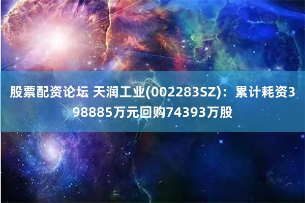 股票配资论坛 天润工业(002283SZ)：累计耗资398885万元回购74393万股