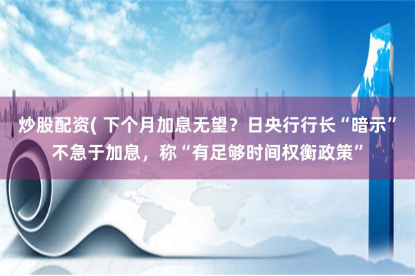 炒股配资( 下个月加息无望？日央行行长“暗示”不急于加息，称“有足够时间权衡政策”