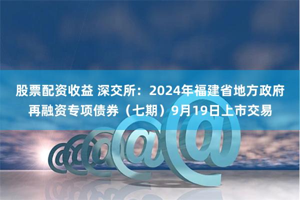 股票配资收益 深交所：2024年福建省地方政府再融资专项债券（七期）9月19日上市交易