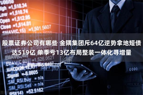 股票证券公司有哪些 金隅集团斥64亿逆势拿地短债达519亿 单季亏13亿布局整装一体化寻增量