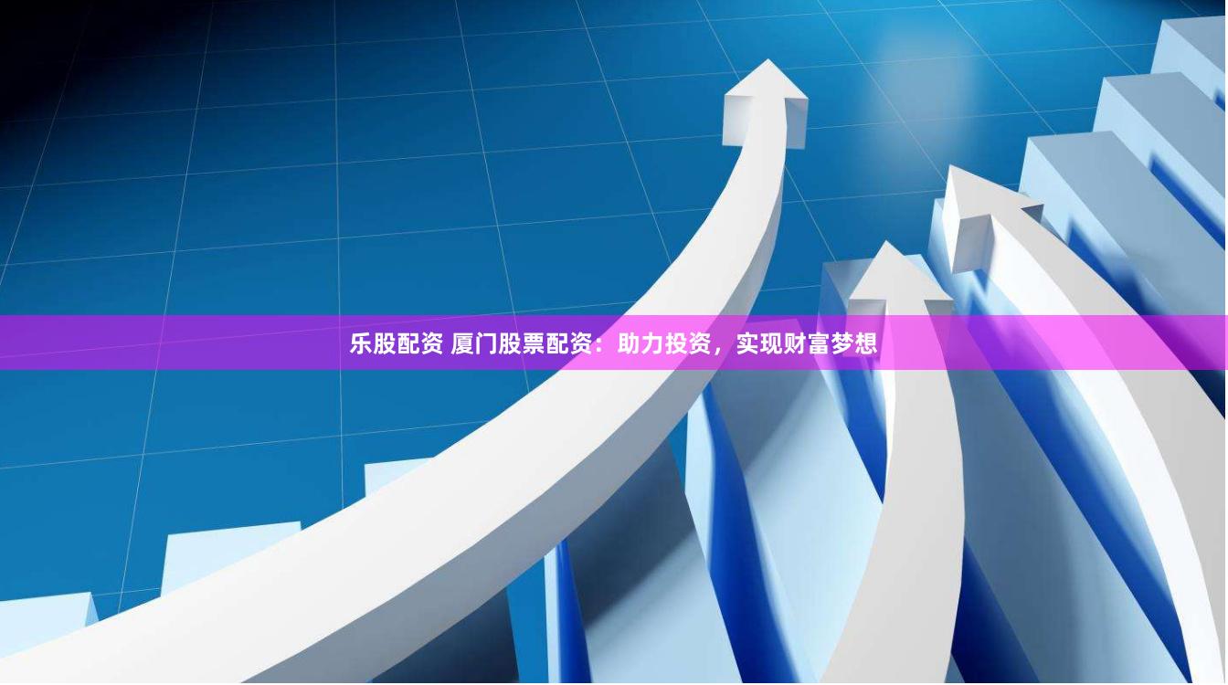 乐股配资 厦门股票配资：助力投资，实现财富梦想