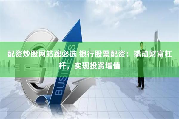 配资炒股网站蹿必选 银行股票配资：撬动财富杠杆，实现投资增值