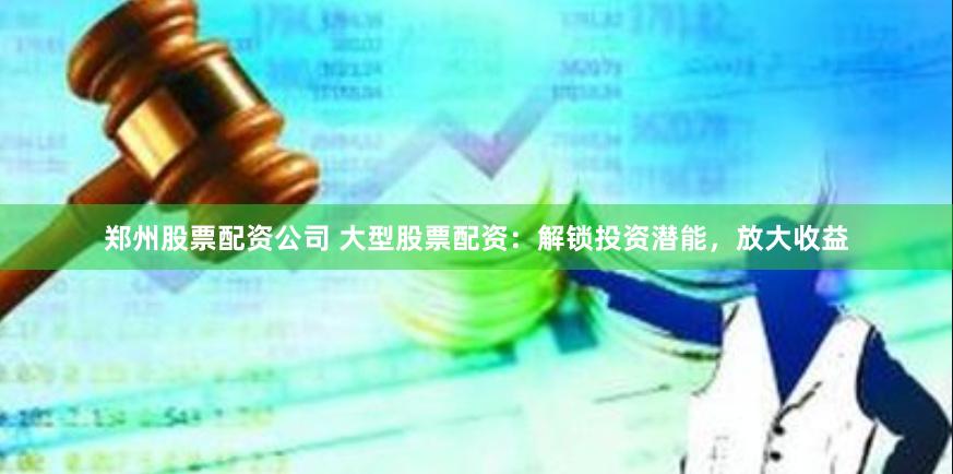 郑州股票配资公司 大型股票配资：解锁投资潜能，放大收益
